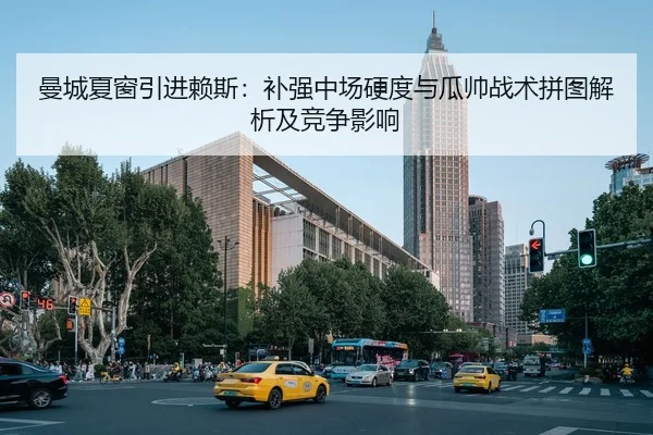 曼城夏窗引进赖斯：补强中场硬度与瓜帅战术拼图解析及竞争影响